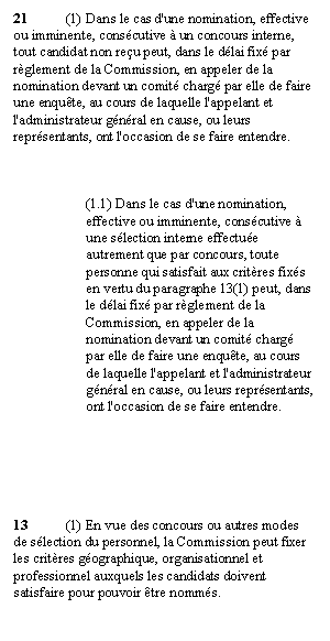 Zone de Texte: 21	(1) Dans le cas d'une nomination, effective ou imminente, consécutive à un concours interne, tout candidat non reçu peut, dans le délai fixé par règlement de la Commission, en appeler de la nomination devant un comité chargé par elle de faire une enquête, au cours de laquelle l'appelant et l'administrateur général en cause, ou leurs représentants, ont l'occasion de se faire entendre.



(1.1) Dans le cas d'une nomination, effective ou imminente, consécutive à une sélection interne effectuée autrement que par concours, toute personne qui satisfait aux critères fixés en vertu du paragraphe 13(1) peut, dans le délai fixé par règlement de la Commission, en appeler de la nomination devant un comité chargé par elle de faire une enquête, au cours de laquelle l'appelant et l'administrateur général en cause, ou leurs représentants, ont l'occasion de se faire entendre.






13	(1) En vue des concours ou autres modes de sélection du personnel, la Commission peut fixer les critères géographique, organisationnel et professionnel auxquels les candidats doivent satisfaire pour pouvoir être nommés.

