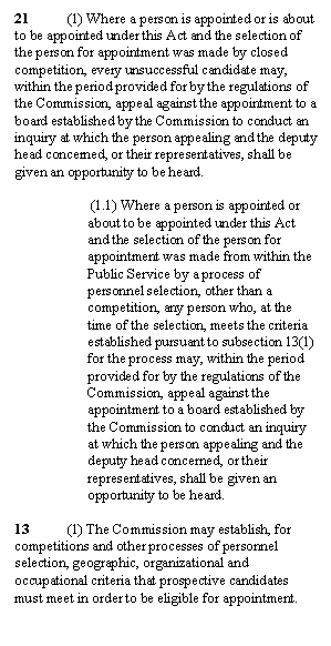 Zone de Texte: 21	(1) Where a person is appointed or is about to be appointed under this Act and the selection of the person for appointment was made by closed competition, every unsuccessful candidate may, within the period provided for by the regulations of the Commission, appeal against the appointment to a board established by the Commission to conduct an inquiry at which the person appealing and the deputy head concerned, or their representatives, shall be given an opportunity to be heard.

 (1.1) Where a person is appointed or about to be appointed under this Act and the selection of the person for appointment was made from within the Public Service by a process of personnel selection, other than a competition, any person who, at the time of the selection, meets the criteria established pursuant to subsection 13(1) for the process may, within the period provided for by the regulations of the Commission, appeal against the appointment to a board established by the Commission to conduct an inquiry at which the person appealing and the deputy head concerned, or their representatives, shall be given an opportunity to be heard.

13	(1) The Commission may establish, for competitions and other processes of personnel selection, geographic, organizational and occupational criteria that prospective candidates must meet in order to be eligible for appointment.
