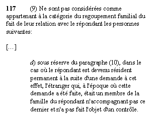 Zone de Texte: 117	(9) Ne sont pas considérées comme appartenant à la catégorie du regoupement familial du fait de leur relation avec le répondant les personnes suivantes: 

[…]

d) sous réserve du paragraphe (10), dans le cas où le répondant est devenu résident permanent à la suite d'une demande à cet effet, l'étranger qui, à l'époque où cette demande a été faite, était un membre de la famille du répondant n'accompagnant pas ce dernier et n'a pas fait l'objet d'un contrôle.
