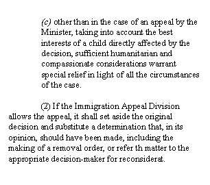 Zone de Texte: (c) other than in the case of an appeal by the Minister, taking into account the best interests of a child directly affected by the decision, sufficient humanitarian and compassionate considerations warrant special relief in light of all the circumstances of the case.

	(2) If the Immigration Appeal Division allows the appeal, it shall set aside the original decision and substitute a determination that, in its opinion, should have been made, including the making of a removal order, or refer th matter to the appropriate decision-maker for reconsiderat. 
