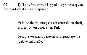 Zone de Texte: 67. 	1) Il est fait droit à l'appel sur preuve qu'au moment où il en est disposé :


a) la décision attaquée est erronée en droit, en fait ou en droit et en fait;

b) il y a eu manquement à un principe de justice naturelle;
