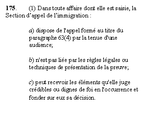 Zone de Texte: 175. 	(1) Dans toute affaire dont elle est saisie, la Section d’appel de l’immigration :

a) dispose de l'appel formé au titre du paragraphe 63(4) par la tenue d'une audience;

b) n'est pas liée par les règles légales ou techniques de présentation de la preuve;

c) peut recevoir les éléments qu'elle juge crédibles ou dignes de foi en l'occurrence et fonder sur eux sa décision.
