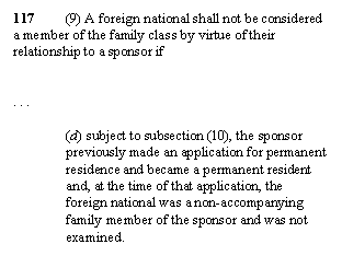 Zone de Texte: 117	(9) A foreign national shall not be considered a member of the family class by virtue of their relationship to a sponsor if


. . . 

(d) subject to subsection (10), the sponsor previously made an application for permanent residence and became a permanent resident and, at the time of that application, the foreign national was a non-accompanying family member of the sponsor and was not examined. 
